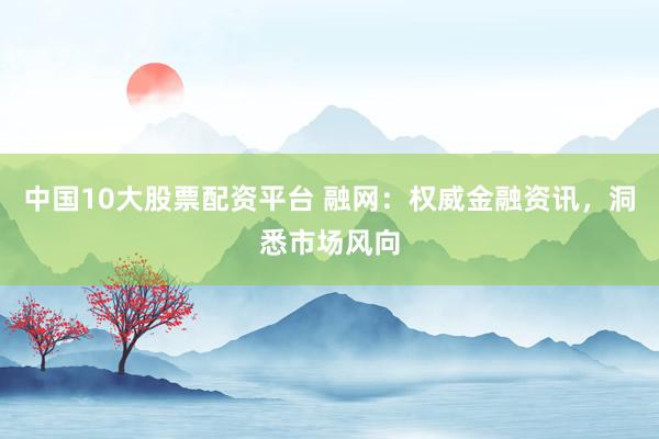 中国10大股票配资平台 融网：权威金融资讯，洞悉市场风向
