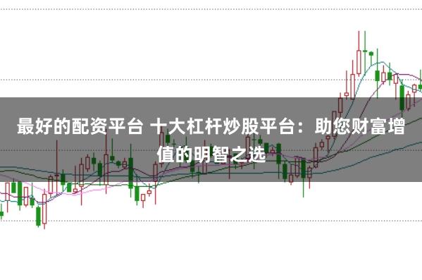 最好的配资平台 十大杠杆炒股平台：助您财富增值的明智之选