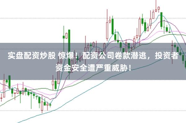 实盘配资炒股 惊爆！配资公司卷款潜逃，投资者资金安全遭严重威胁！