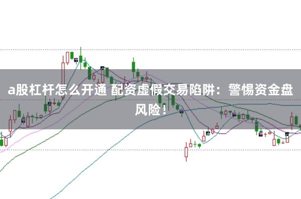 a股杠杆怎么开通 配资虚假交易陷阱：警惕资金盘风险！