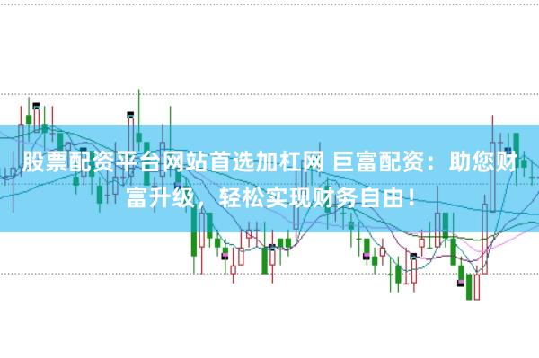 股票配资平台网站首选加杠网 巨富配资：助您财富升级，轻松实现财务自由！