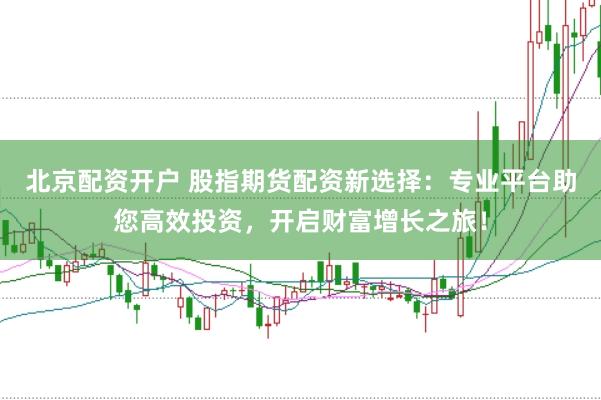 北京配资开户 股指期货配资新选择：专业平台助您高效投资，开启财富增长之旅！