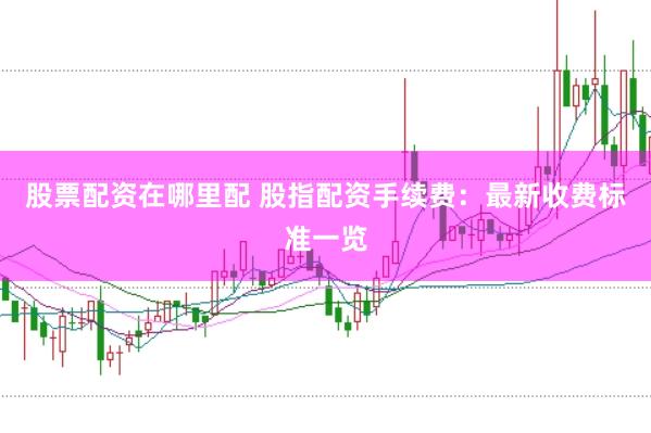 股票配资在哪里配 股指配资手续费：最新收费标准一览