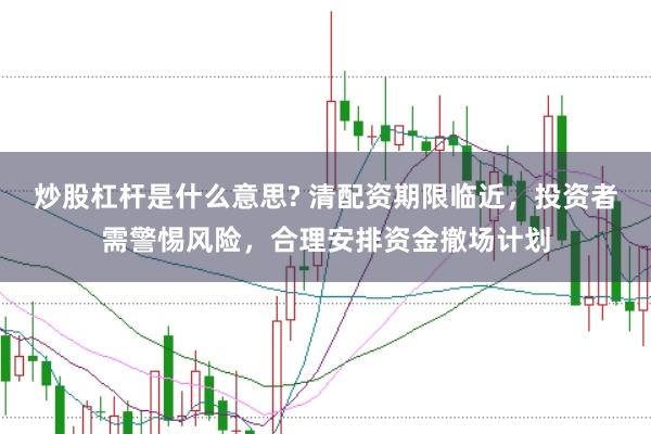 炒股杠杆是什么意思? 清配资期限临近，投资者需警惕风险，合理安排资金撤场计划