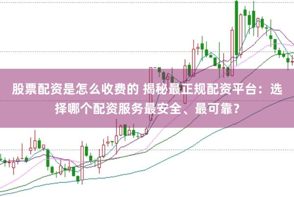 股票配资是怎么收费的 揭秘最正规配资平台：选择哪个配资服务最安全、最可靠？