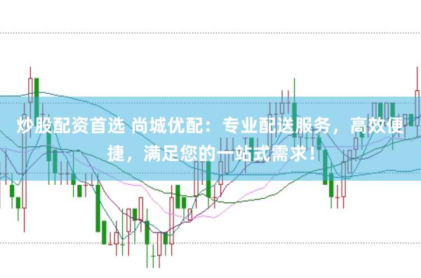 炒股配资首选 尚城优配：专业配送服务，高效便捷，满足您的一站式需求！