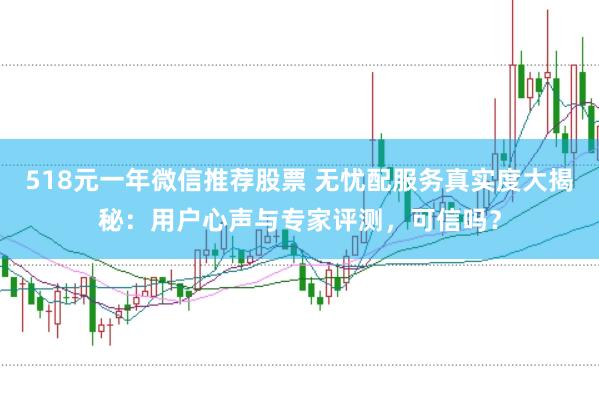 518元一年微信推荐股票 无忧配服务真实度大揭秘：用户心声与专家评测，可信吗？