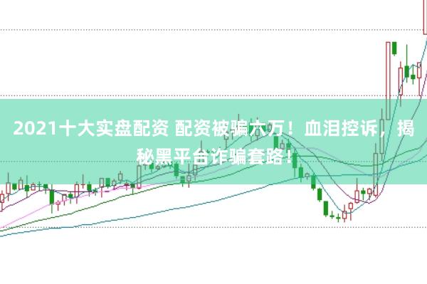 2021十大实盘配资 配资被骗六万！血泪控诉，揭秘黑平台诈骗套路！