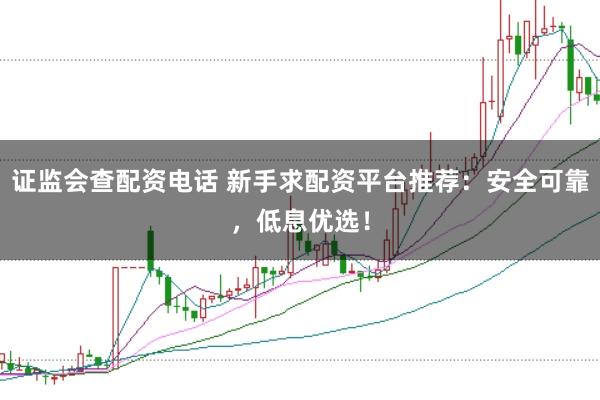 证监会查配资电话 新手求配资平台推荐：安全可靠，低息优选！