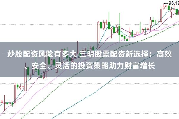 炒股配资风险有多大 三明股票配资新选择：高效、安全、灵活的投资策略助力财富增长