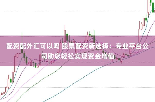 配资配外汇可以吗 股票配资新选择：专业平台公司助您轻松实现资金增值