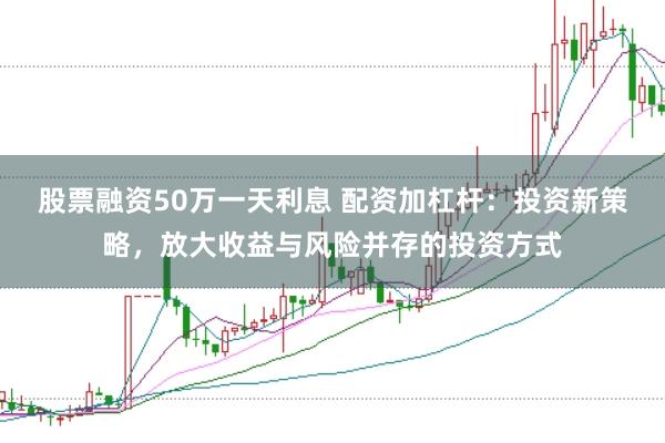 股票融资50万一天利息 配资加杠杆：投资新策略，放大收益与风险并存的投资方式