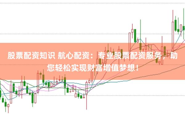 股票配资知识 航心配资：专业股票配资服务，助您轻松实现财富增值梦想！