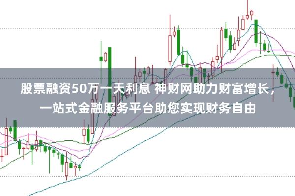 股票融资50万一天利息 神财网助力财富增长，一站式金融服务平台助您实现财务自由