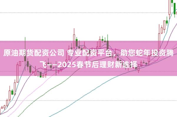原油期货配资公司 专业配资平台，助您蛇年投资腾飞——2025春节后理财新选择