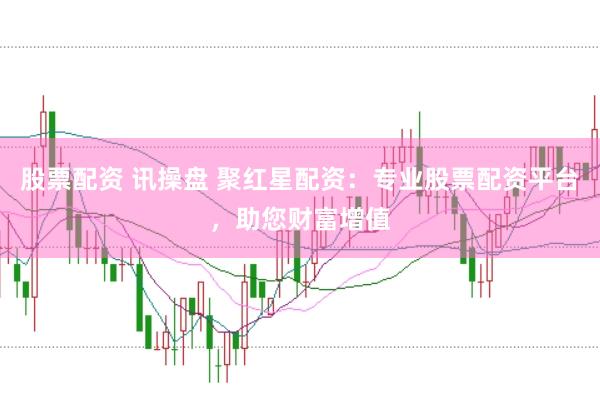 股票配资 讯操盘 聚红星配资：专业股票配资平台，助您财富增值