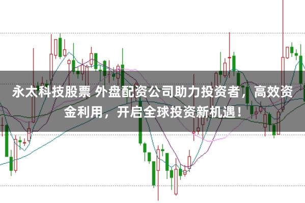 永太科技股票 外盘配资公司助力投资者，高效资金利用，开启全球投资新机遇！