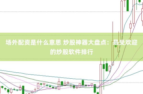 场外配资是什么意思 炒股神器大盘点：最受欢迎的炒股软件排行