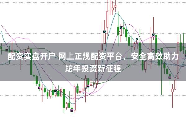 配资实盘开户 网上正规配资平台，安全高效助力蛇年投资新征程