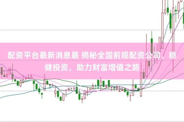 配资平台最新消息最 揭秘全国前规配资公司，稳健投资，助力财富增值之路