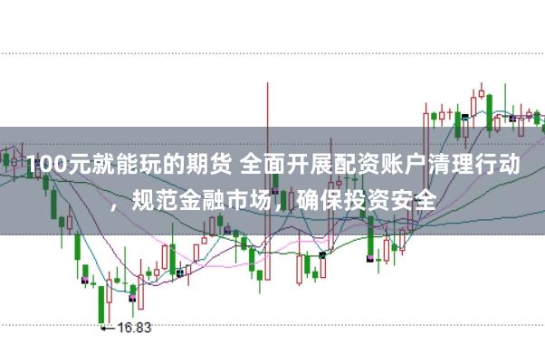 100元就能玩的期货 全面开展配资账户清理行动,规范金融市场,确保投资安全