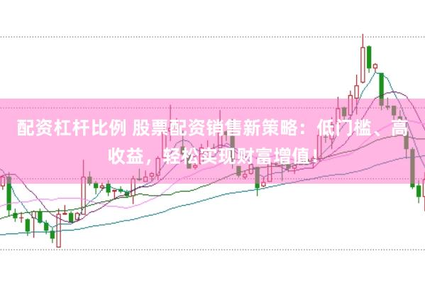 配资杠杆比例 股票配资销售新策略：低门槛、高收益，轻松实现财富增值！