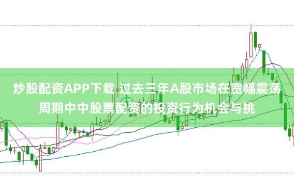 炒股配资APP下载 过去三年A股市场在宽幅震荡周期中中股票配资的投资行为机会与挑