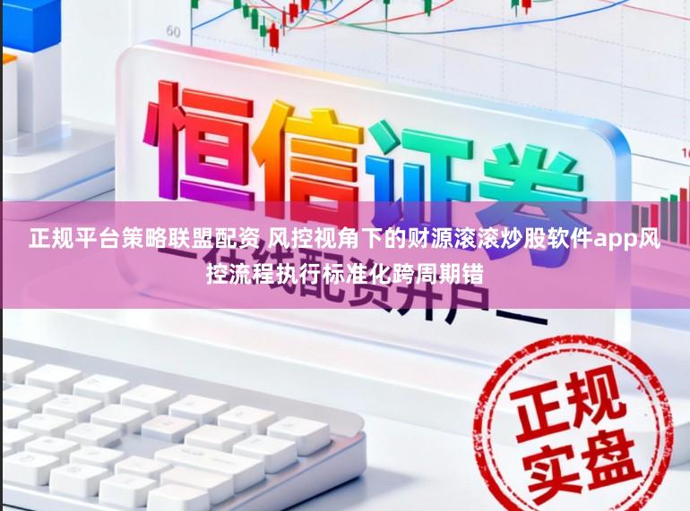 正规平台策略联盟配资 风控视角下的财源滚滚炒股软件app风控流程执行标准化跨周期错
