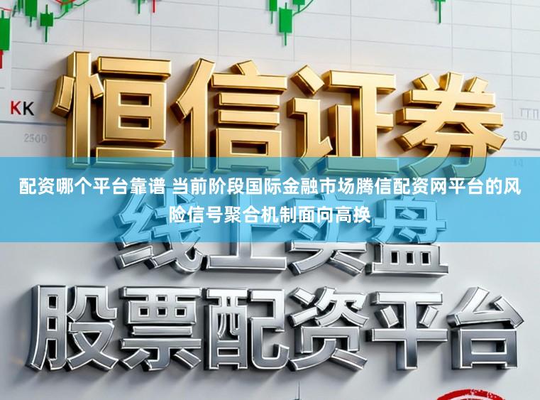 配资哪个平台靠谱 当前阶段国际金融市场腾信配资网平台的风险信号聚合机制面向高换