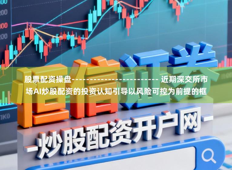 股票配资操盘------------------------ 近期深交所市场AI炒股配资的投资认知引导以风险可控为前提的框
