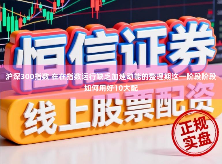 沪深300指数 在在指数运行缺乏加速动能的整理期这一阶段阶段如何用好10大配