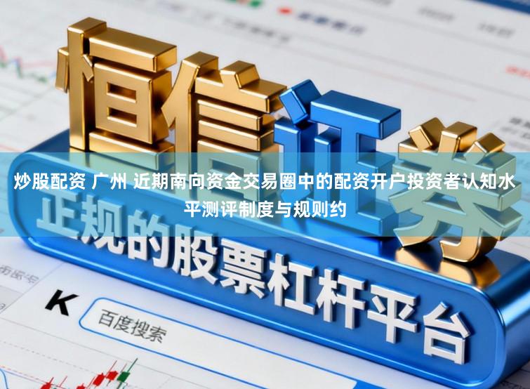 炒股配资 广州 近期南向资金交易圈中的配资开户投资者认知水平测评制度与规则约