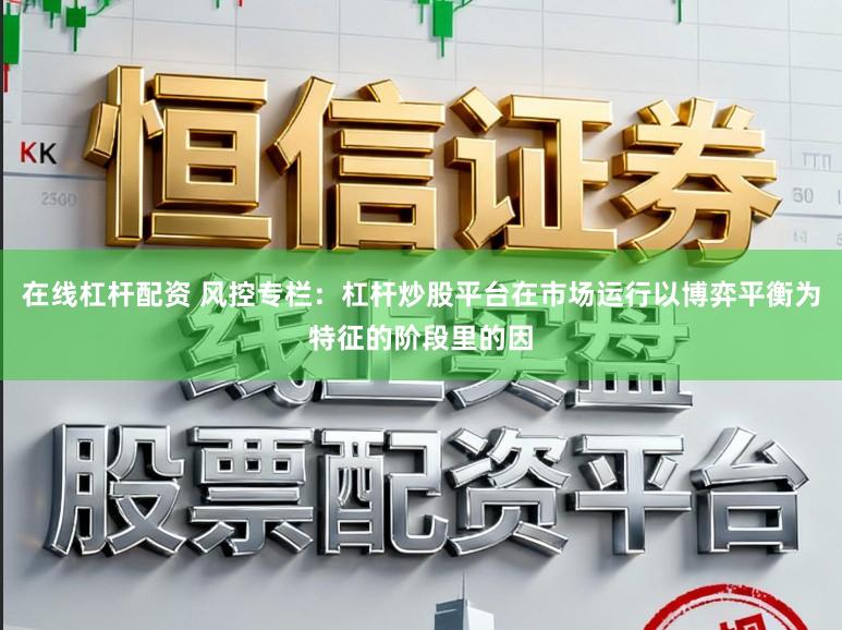 在线杠杆配资 风控专栏：杠杆炒股平台在市场运行以博弈平衡为特征的阶段里的因