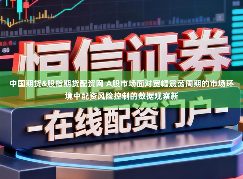 中国期货&股指期货配资网 A股市场面对宽幅震荡周期的市场环境中配资风险控制的数据观察新