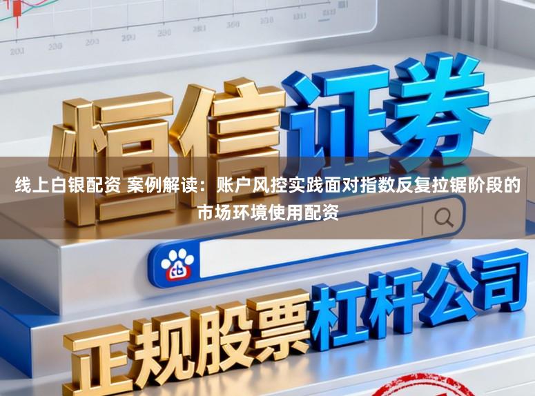 线上白银配资 案例解读：账户风控实践面对指数反复拉锯阶段的市场环境使用配资