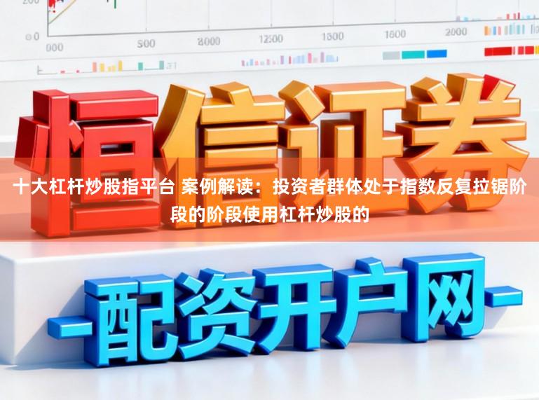 十大杠杆炒股指平台 案例解读：投资者群体处于指数反复拉锯阶段的阶段使用杠杆炒股的