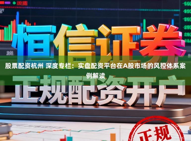 股票配资杭州 深度专栏：实盘配资平台在A股市场的风控体系案例解读