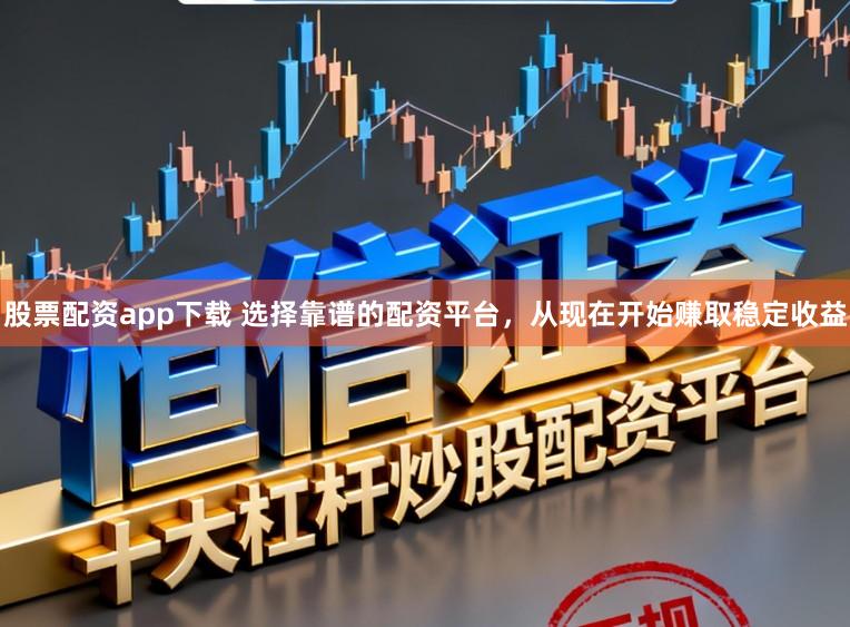 股票配资app下载 选择靠谱的配资平台，从现在开始赚取稳定收益